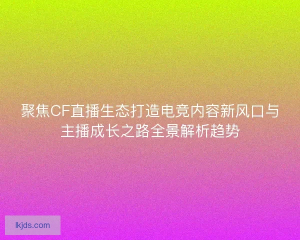 聚焦CF直播生态打造电竞内容新风口与主播成长之路全景解析趋势