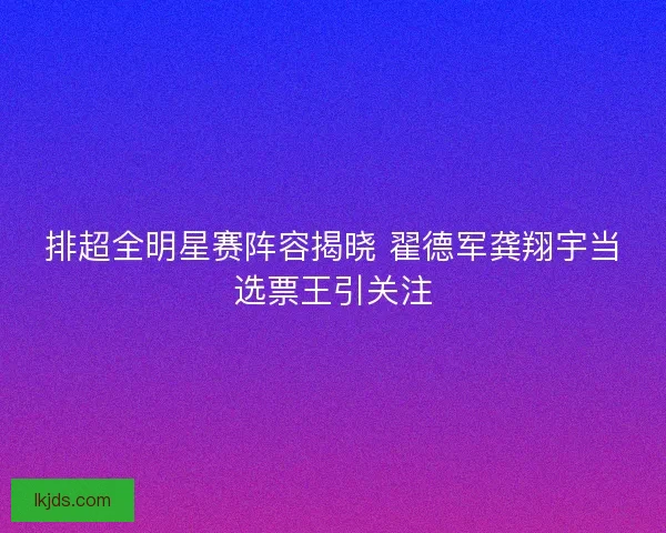 排超全明星赛阵容揭晓 翟德军龚翔宇当选票王引关注